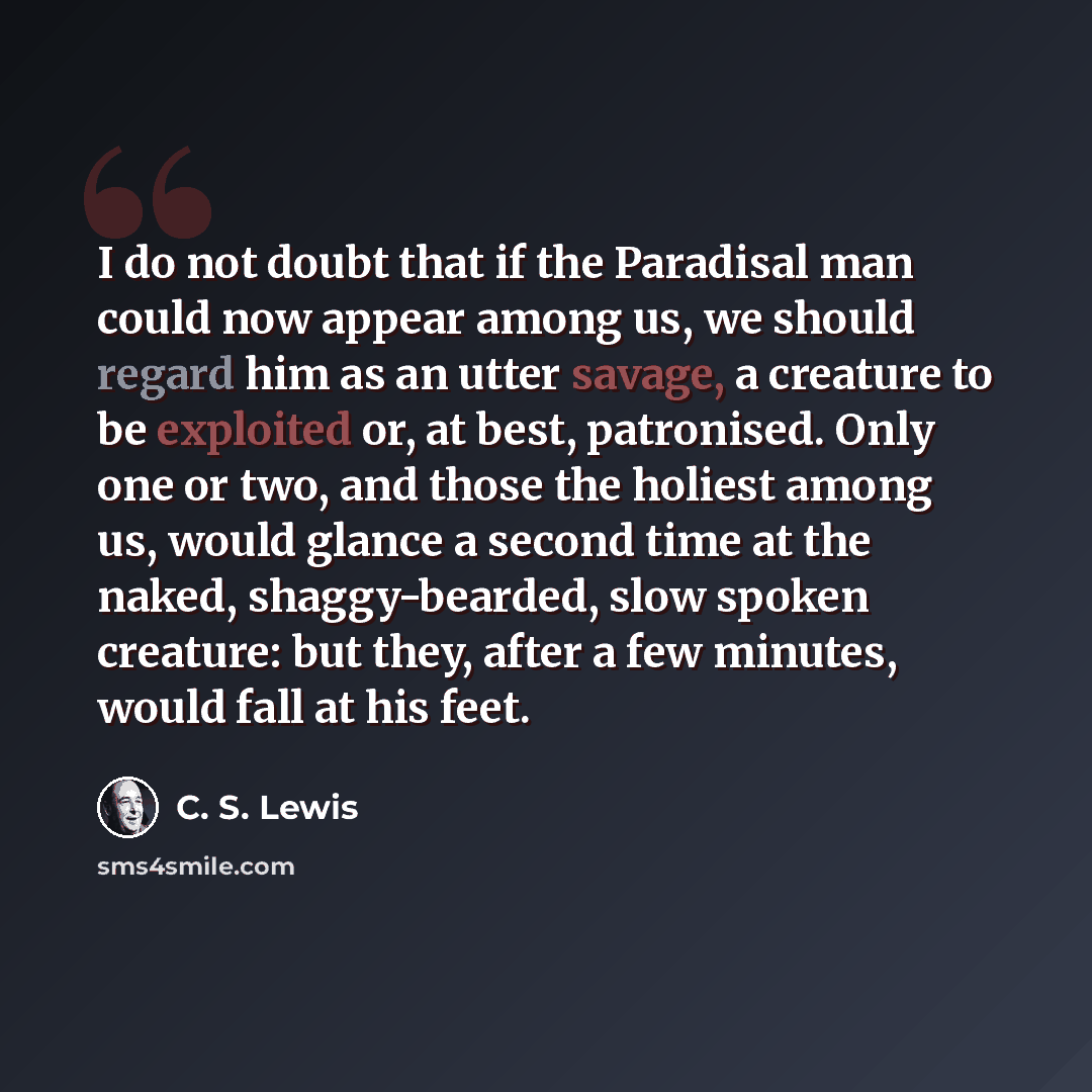 “I do not doubt that if the Paradisal man could now appear among us, we should regard him as an utter savage, a creature to be exploited or, at best, patronised. Only one or two, and those the holiest among us, would glance a second time at the naked, shaggy-bearded, slow spoken creature: but they…” quote by C. S. Lewis