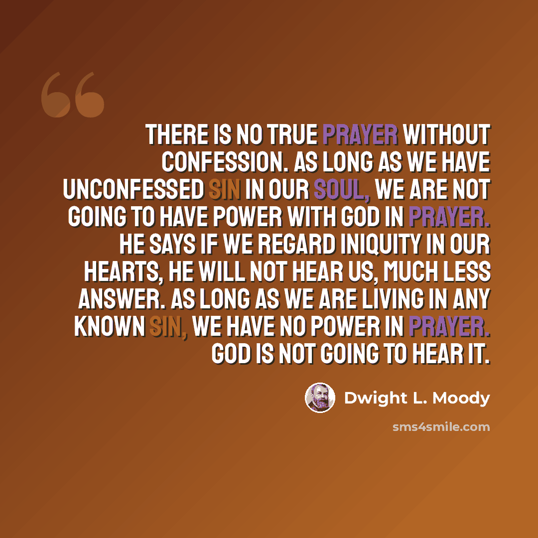 “There is no true prayer without confession. As long as we have unconfessed sin in our soul, we are not going to have power with God in prayer. He says if we regard iniquity in our hearts, He will not hear us, much less answer. As long as we are living in any known sin, we have no power in prayer…” quote by Dwight L. Moody
