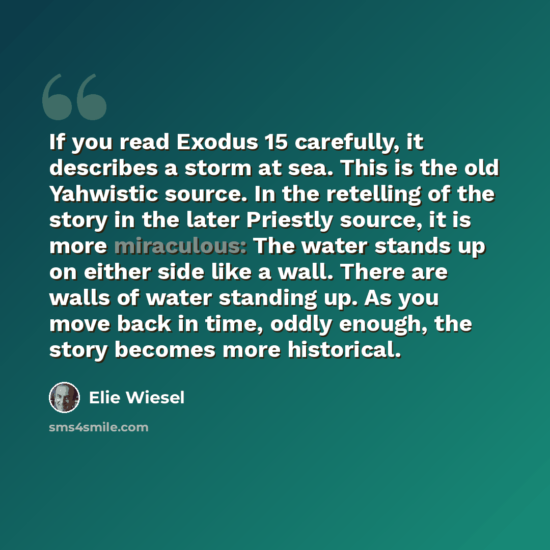 “If you read Exodus 15 carefully, it describes a storm at sea. This is the old Yahwistic source. In the retelling of the story in the later Priestly source, it is more miraculous: The water stands up on either side like a wall. There are walls of water standing up. As you move back in time, oddly…” quote by Elie Wiesel