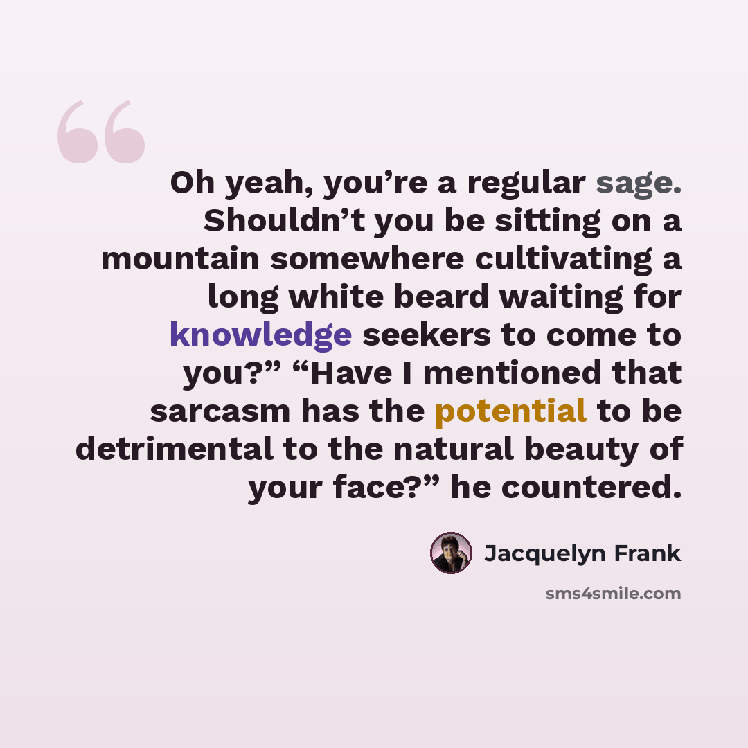“Oh yeah, you’re a regular sage. Shouldn’t you be sitting on a mountain somewhere cultivating a long white beard waiting for knowledge seekers to come to you?” “Have I mentioned that sarcasm has the potential to be detrimental to the natural beauty of your face?” he countered.” quote by Jacquelyn Frank