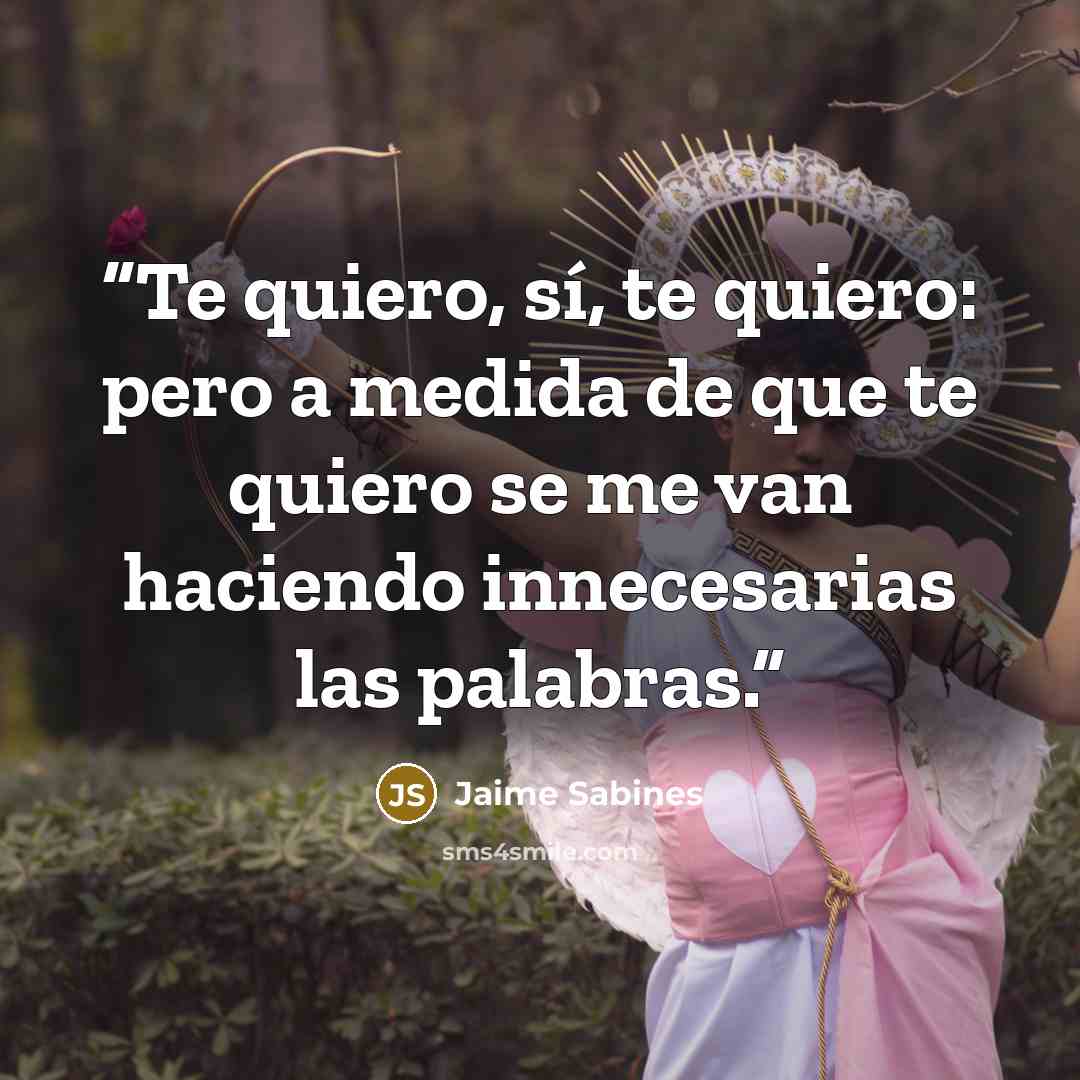 “Te quiero, sí, te quiero: pero a medida de que te quiero se me van haciendo innecesarias las palabras.” quote by Jaime Sabines
