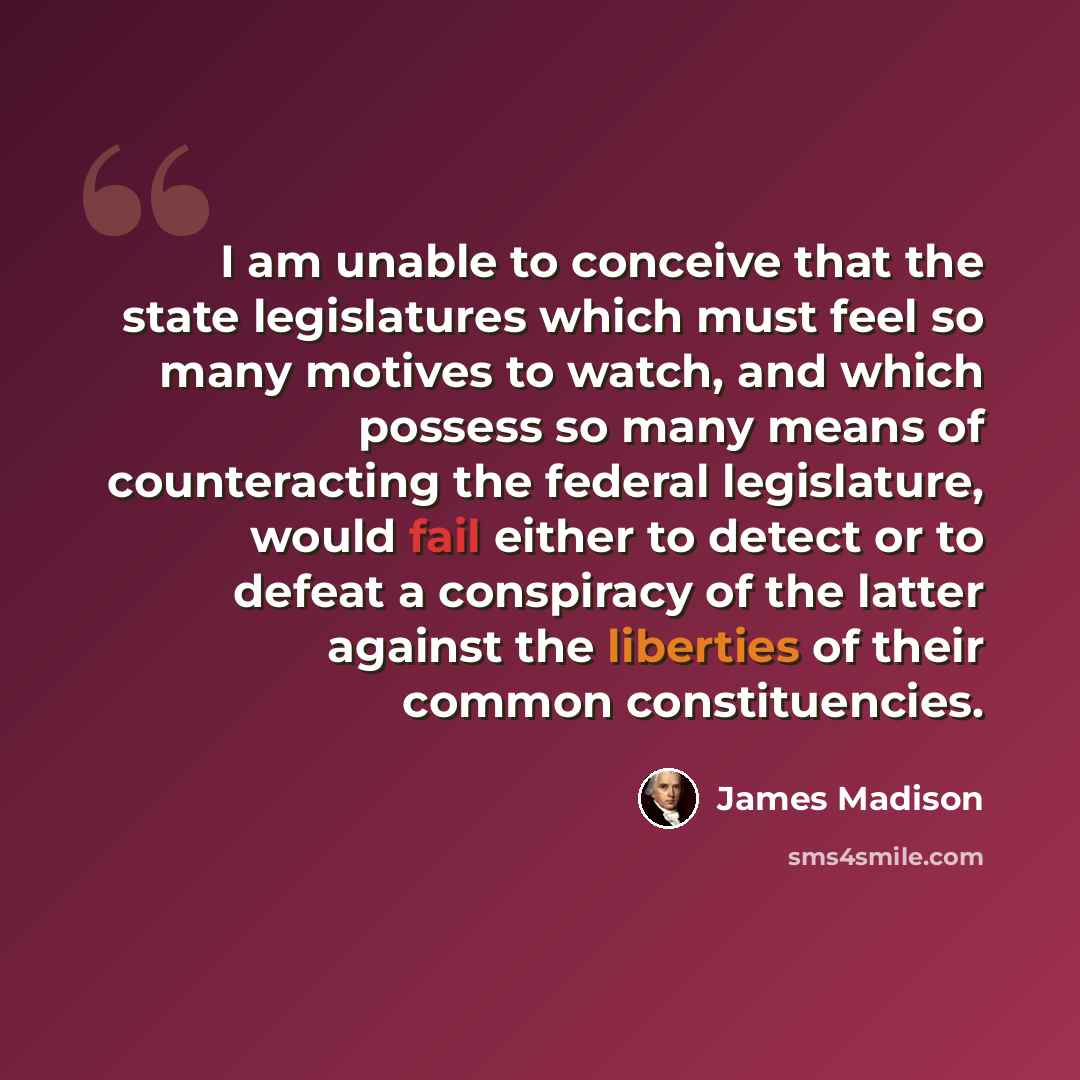 “I am unable to conceive that the state legislatures which must feel so many motives to watch, and which possess so many means of counteracting the federal legislature, would fail either to detect or to defeat a conspiracy of the latter against the liberties of their common constituencies.” quote by James Madison