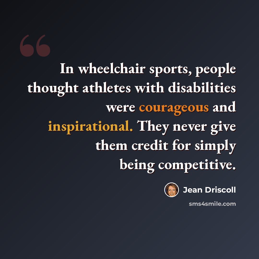 “In wheelchair sports, people thought athletes with disabilities were courageous and inspirational. They never give them credit for simply being competitive.” quote by Jean Driscoll