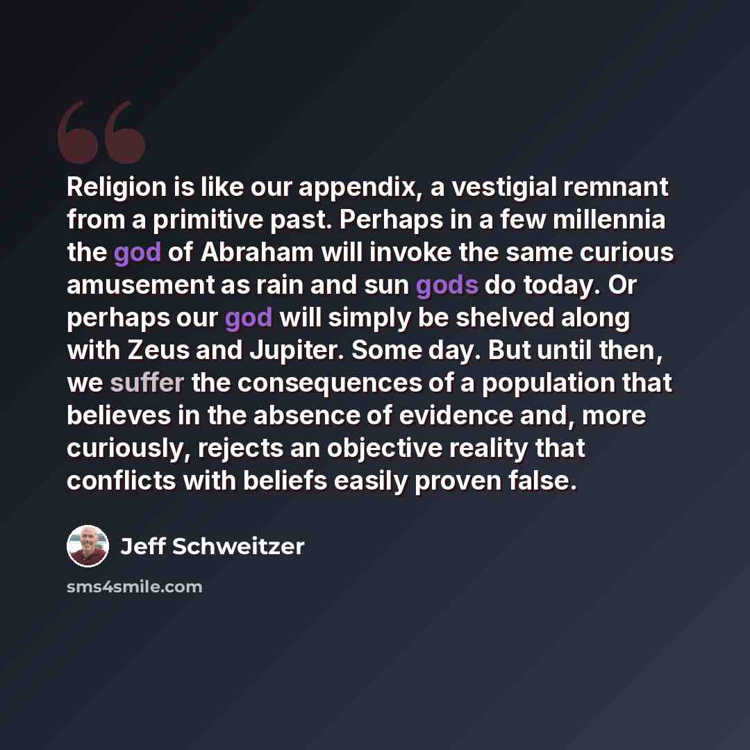 “Religion is like our appendix, a vestigial remnant from a primitive past. Perhaps in a few millennia the god of Abraham will invoke the same curious amusement as rain and sun gods do today. Or perhaps our god will simply be shelved along with Zeus and Jupiter. Some day. But until then, we suffer…” quote by Jeff Schweitzer