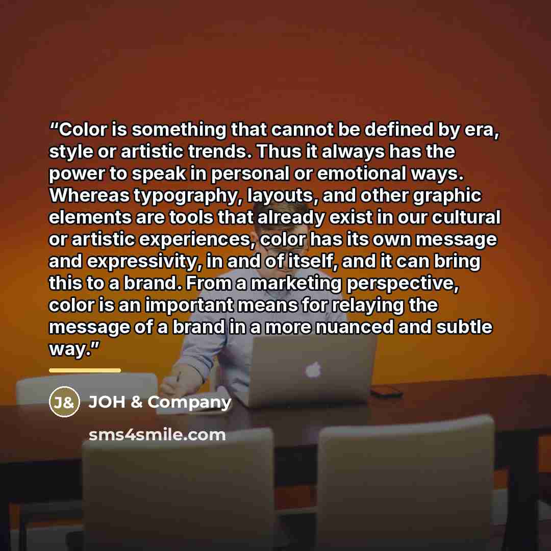 “Color is something that cannot be defined by era, style or artistic trends. Thus it always has the power to speak in personal or emotional ways. Whereas typography, layouts, and other graphic elements are tools that already exist in our cultural or artistic experiences, color has its own message…” quote by JOH & Company
