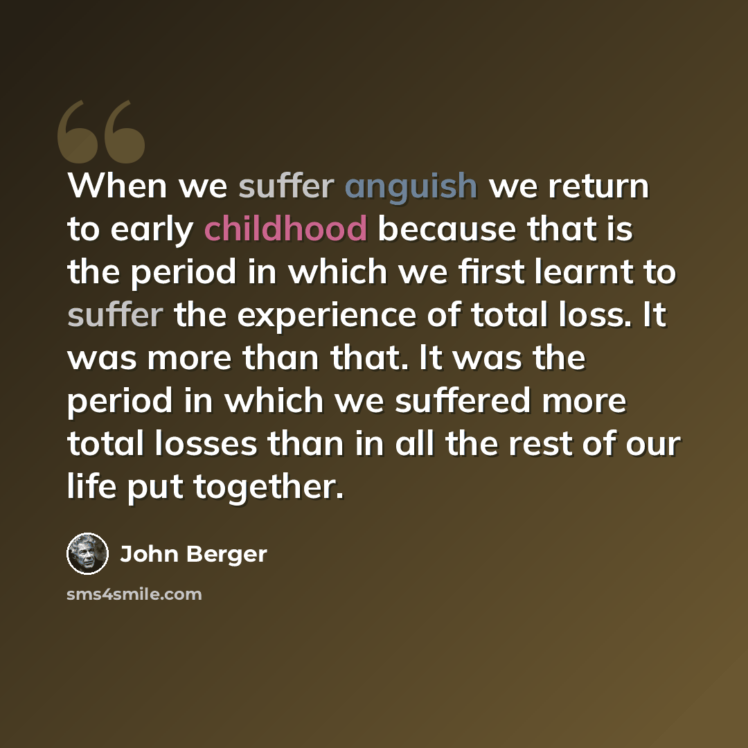 “When we suffer anguish we return to early childhood because that is the period in which we first learnt to suffer the experience of total loss. It was more than that. It was the period in which we suffered more total losses than in all the rest of our life put together.” quote by John Berger