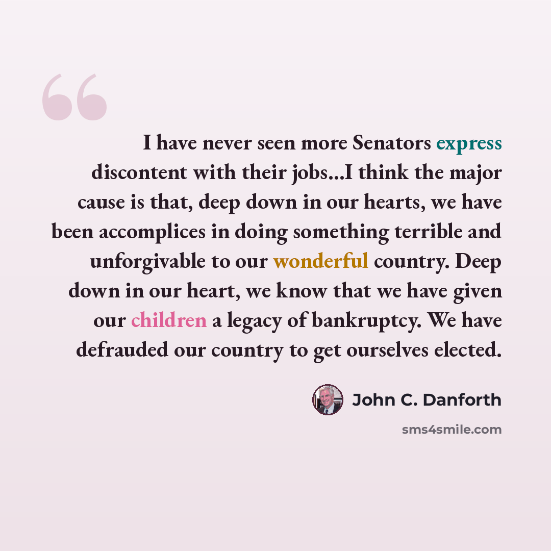 “I have never seen more Senators express discontent with their jobs…I think the major cause is that, deep down in our hearts, we have been accomplices in doing something terrible and unforgivable to our wonderful country. Deep down in our heart, we know that we have given our children a legacy of…” quote by John C. Danforth