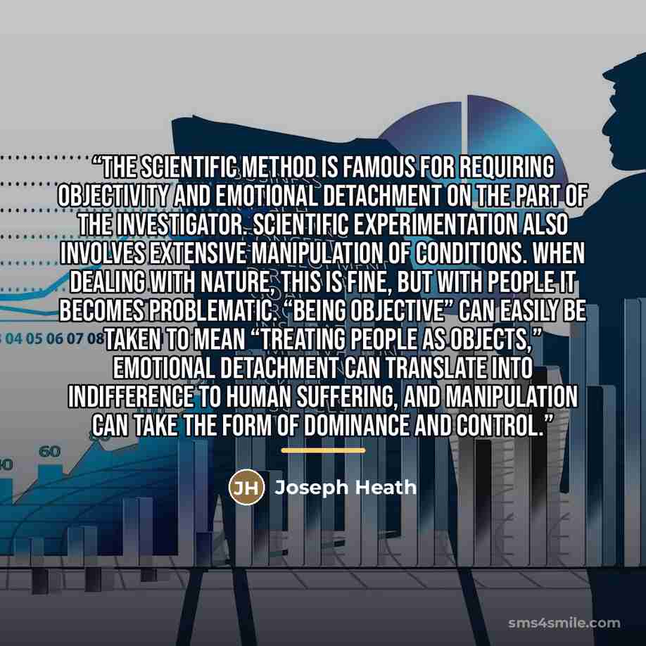 “The scientific method is famous for requiring objectivity and emotional detachment on the part of the investigator. Scientific experimentation also involves extensive manipulation of conditions. When dealing with nature, this is fine, but with people it becomes problematic. “Being objective” can…” quote by Joseph Heath
