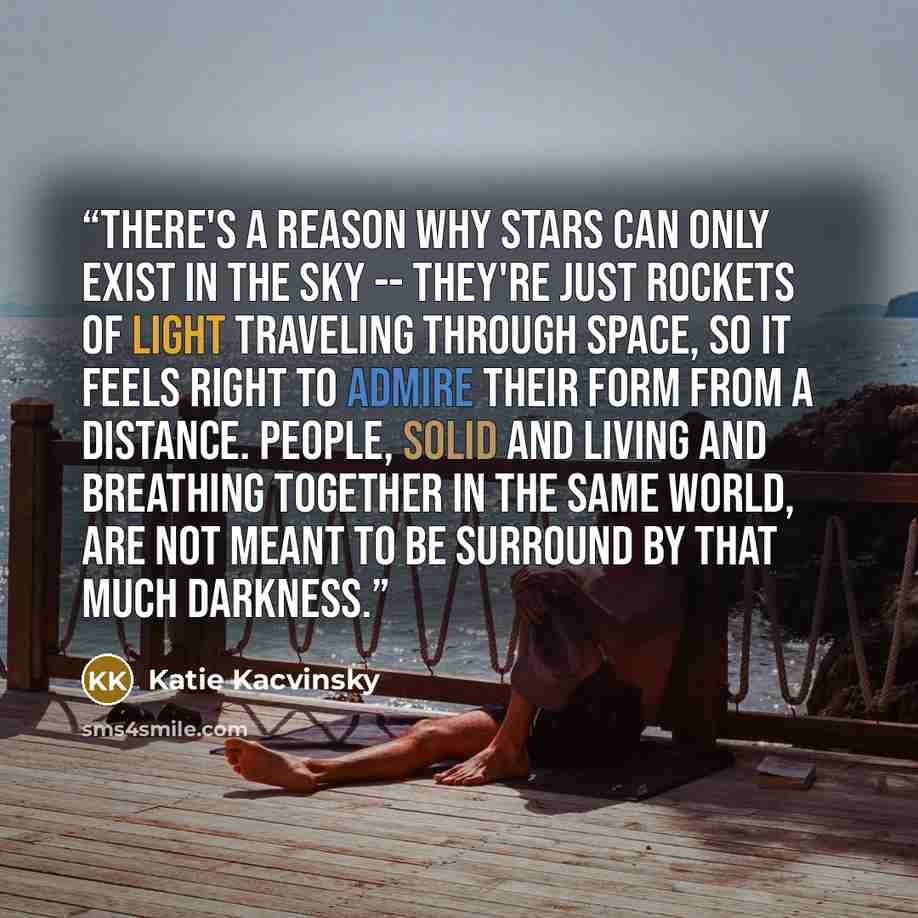“There's a reason why stars can only exist in the sky -- they're just rockets of light traveling through space, so it feels right to admire their form from a distance. People, solid and living and breathing together in the same world, are not meant to be surround by that much darkness.” quote by Katie Kacvinsky