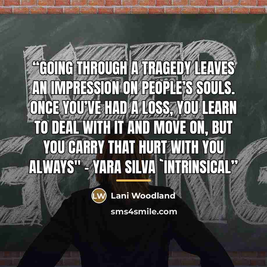 “Going through a tragedy leaves an impression on people’s souls. Once you’ve had a loss, you learn to deal with it and move on, but you carry that hurt with you always" - Yara Silva 'Intrinsical” quote by Lani Woodland