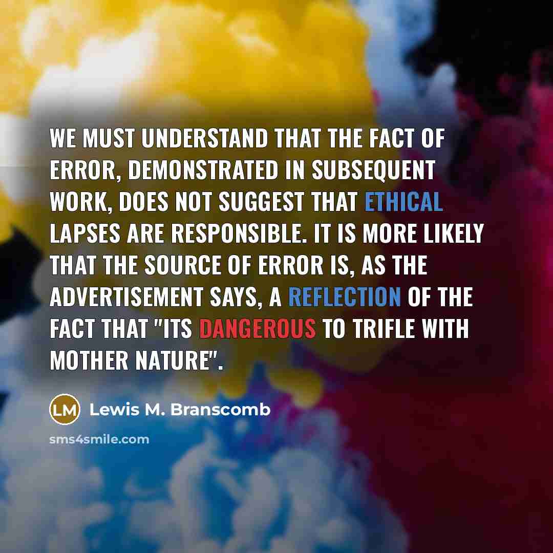“We must understand that the fact of error, demonstrated in subsequent work, does not suggest that ethical lapses are responsible. It is more likely that the source of error is, as the advertisement says, a reflection of the fact that "its dangerous to trifle with Mother Nature".” quote by Lewis M. Branscomb
