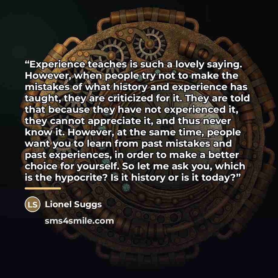 “Experience teaches is such a lovely saying. However, when people try not to make the mistakes of what history and experience has taught, they are criticized for it. They are told that because they have not experienced it, they cannot appreciate it, and thus never know it. However, at the same…” quote by Lionel Suggs