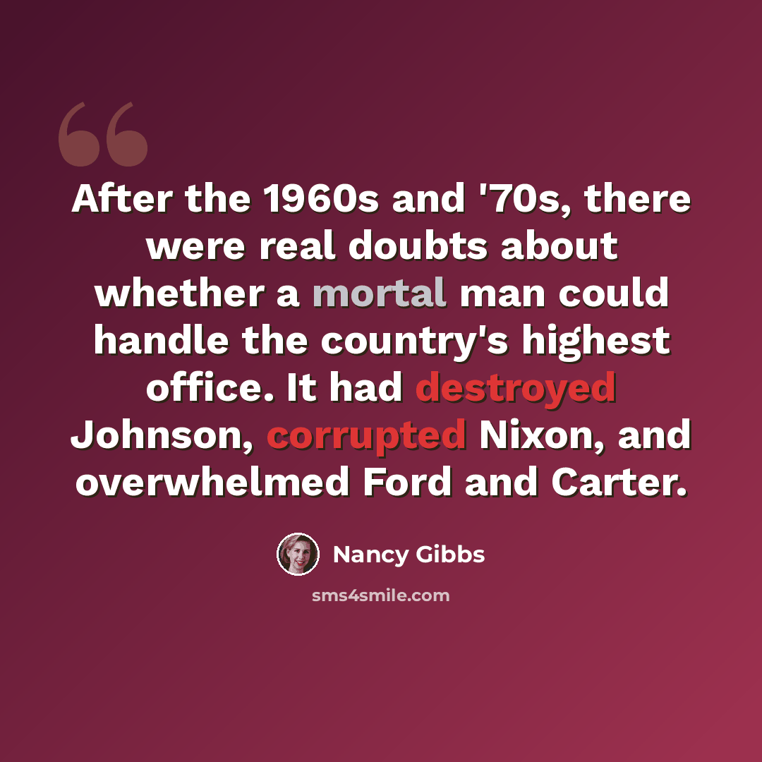 “After the 1960s and '70s, there were real doubts about whether a mortal man could handle the country's highest office. It had destroyed Johnson, corrupted Nixon, and overwhelmed Ford and Carter.” quote by Nancy Gibbs