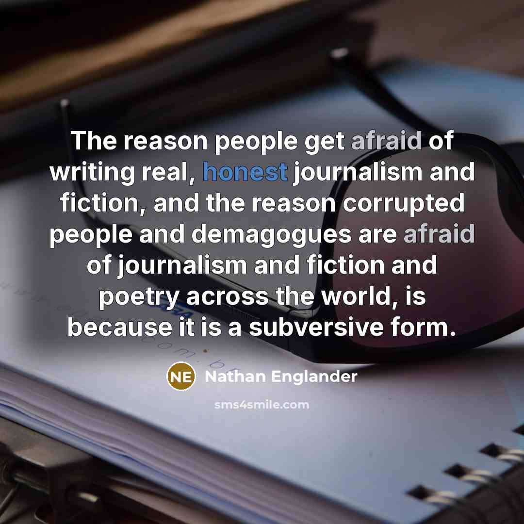 “The reason people get afraid of writing real, honest journalism and fiction, and the reason corrupted people and demagogues are afraid of journalism and fiction and poetry across the world, is because it is a subversive form.” quote by Nathan Englander