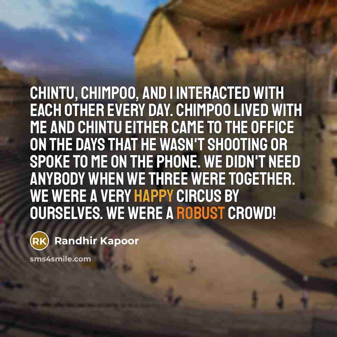 “Chintu, Chimpoo, and I interacted with each other every day. Chimpoo lived with me and Chintu either came to the office on the days that he wasn't shooting or spoke to me on the phone. We didn't need anybody when we three were together. We were a very happy circus by ourselves. We were a robust…” quote by Randhir Kapoor