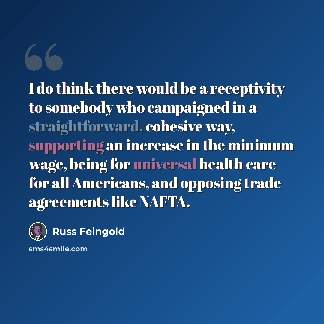 “I do think there would be a receptivity to somebody who campaigned in a straightforward, cohesive way, supporting an increase in the minimum wage, being for universal health care for all Americans, and opposing trade agreements like NAFTA.” quote by Russ Feingold