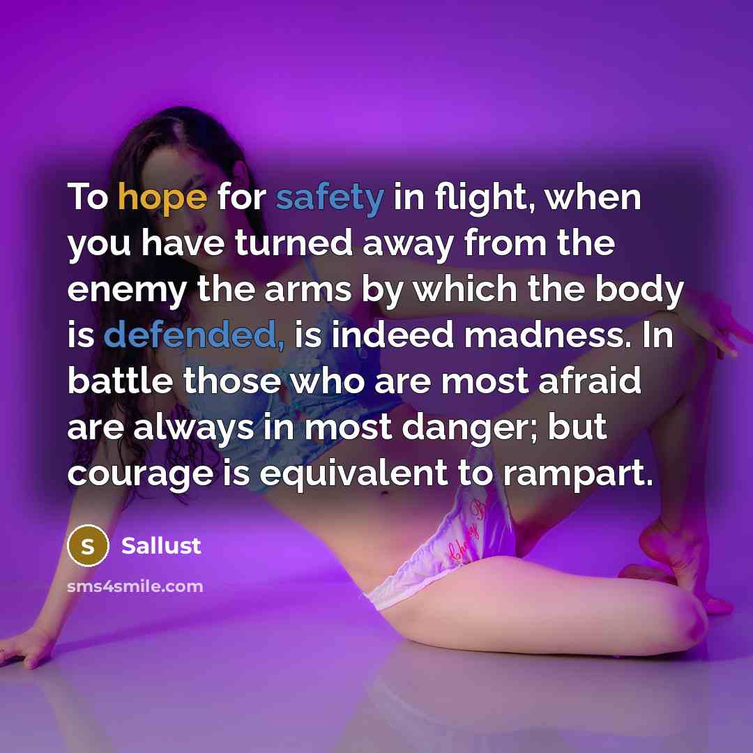 “To hope for safety in flight, when you have turned away from the enemy the arms by which the body is defended, is indeed madness. In battle those who are most afraid are always in most danger; but courage is equivalent to rampart.” quote by Sallust