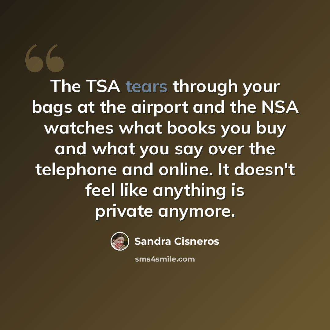 “The TSA tears through your bags at the airport and the NSA watches what books you buy and what you say over the telephone and online. It doesn't feel like anything is private anymore.” quote by Sandra Cisneros