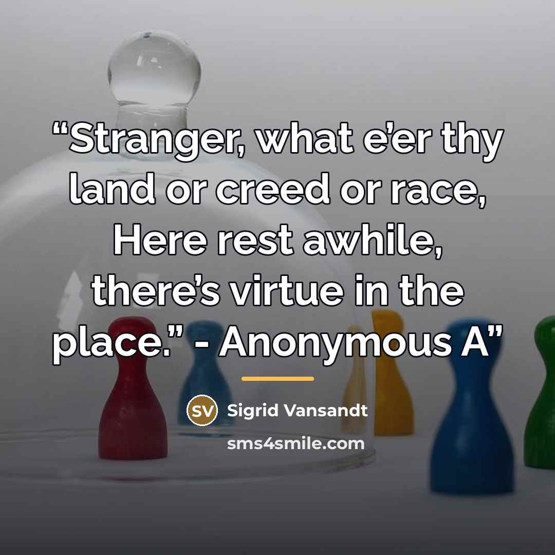 “Stranger, what e’er thy land or creed or race, Here rest awhile, there’s virtue in the place.” - Anonymous A” quote by Sigrid Vansandt