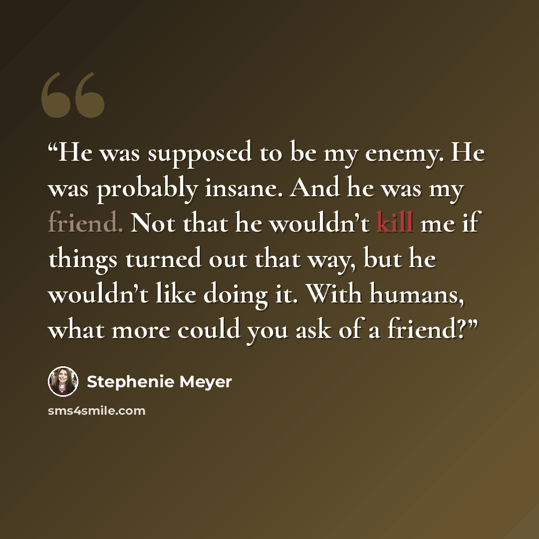 “He was supposed to be my enemy. He was probably insane. And he was my friend. Not that he wouldn’t kill me if things turned out that way, but he wouldn’t like doing it. With humans, what more could you ask of a friend?” quote by Stephenie Meyer