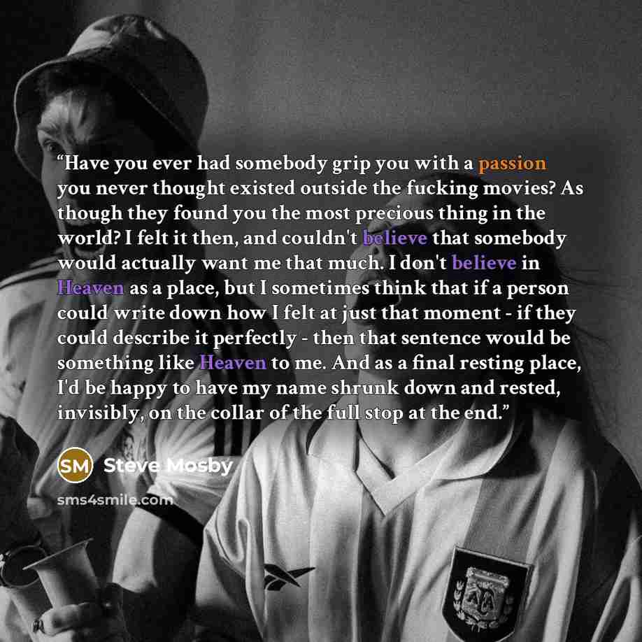 “Have you ever had somebody grip you with a passion you never thought existed outside the fucking movies? As though they found you the most precious thing in the world? I felt it then, and couldn't believe that somebody would actually want me that much. I don't believe in Heaven as a place, but I…” quote by Steve Mosby