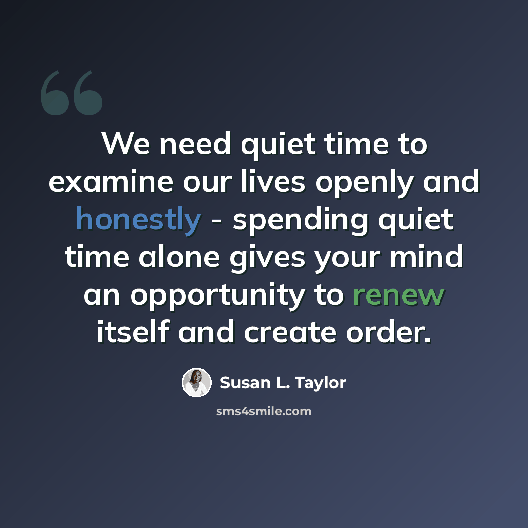 “We need quiet time to examine our lives openly and honestly - spending quiet time alone gives your mind an opportunity to renew itself and create order.” quote by Susan L. Taylor
