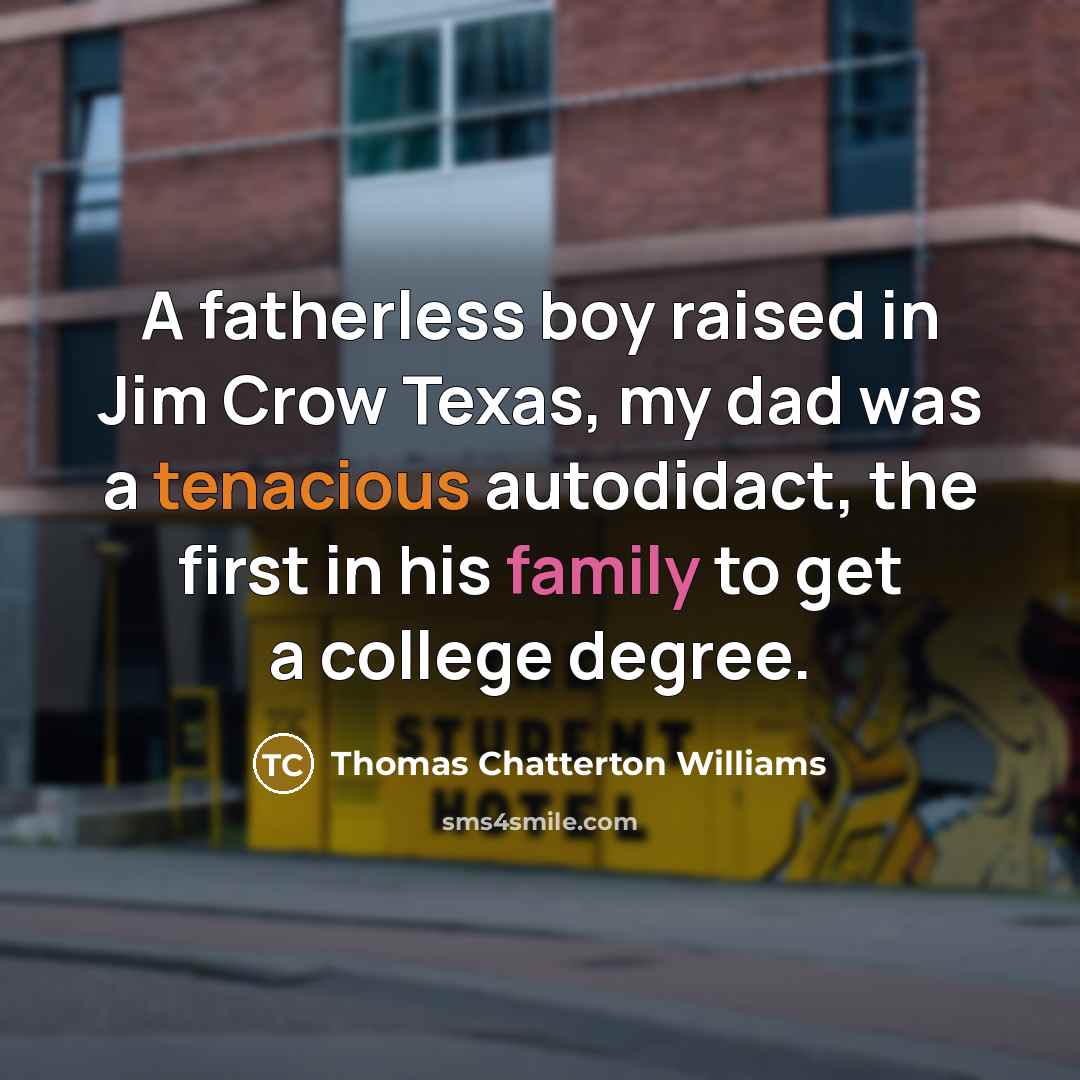 “A fatherless boy raised in Jim Crow Texas, my dad was a tenacious autodidact, the first in his family to get a college degree.” quote by Thomas Chatterton Williams