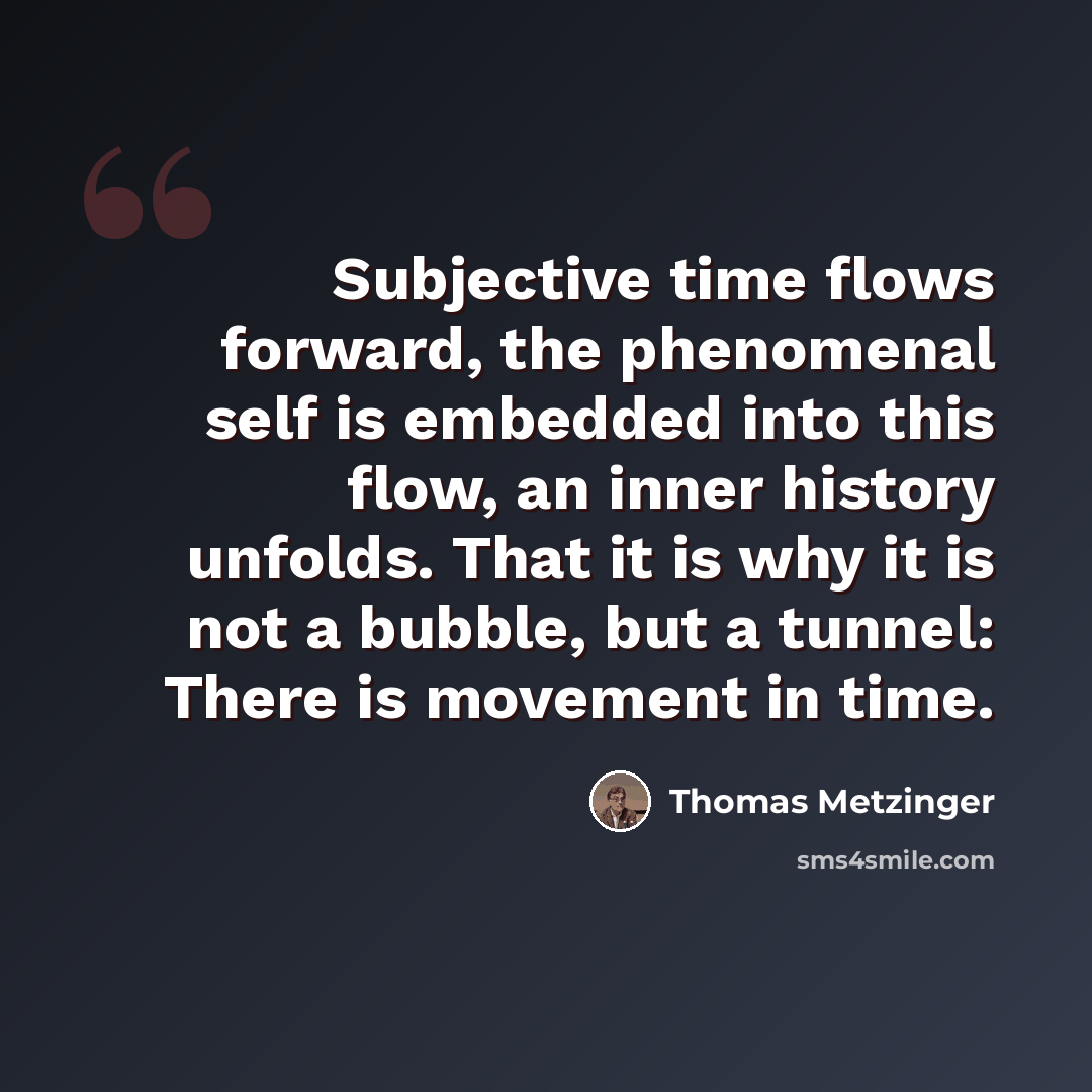 “Subjective time flows forward, the phenomenal self is embedded into this flow, an inner history unfolds. That it is why it is not a bubble, but a tunnel: There is movement in time.” quote by Thomas Metzinger