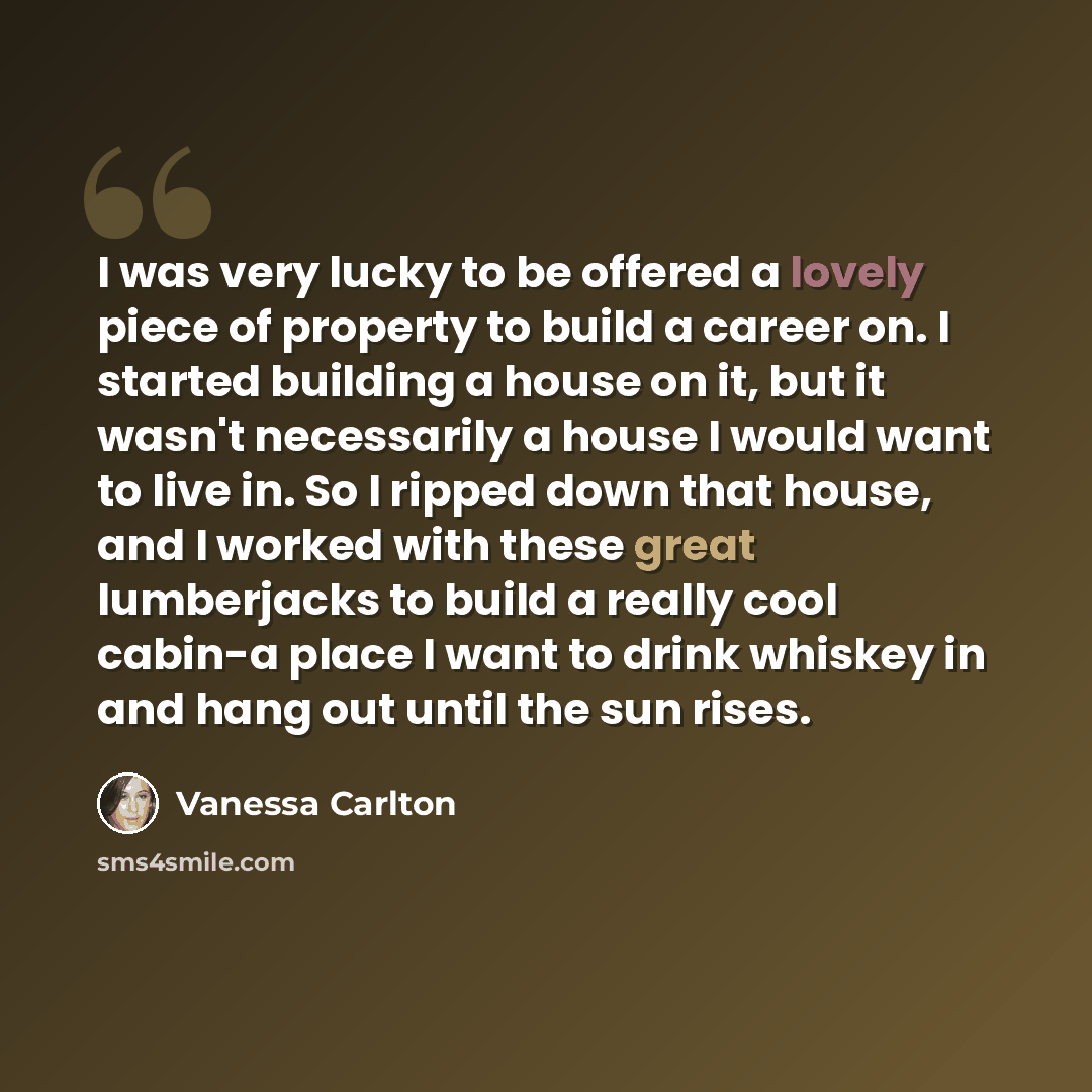 “I was very lucky to be offered a lovely piece of property to build a career on. I started building a house on it, but it wasn't necessarily a house I would want to live in. So I ripped down that house, and I worked with these great lumberjacks to build a really cool cabin-a place I want to drink…” quote by Vanessa Carlton