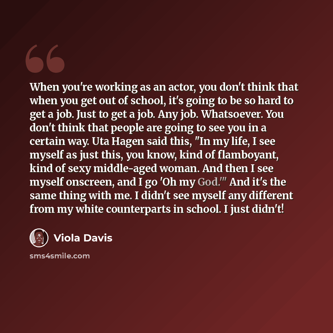 “When you're working as an actor, you don't think that when you get out of school, it's going to be so hard to get a job. Just to get a job. Any job. Whatsoever. You don't think that people are going to see you in a certain way. Uta Hagen said this, "In my life, I see myself as just this, you know…” quote by Viola Davis