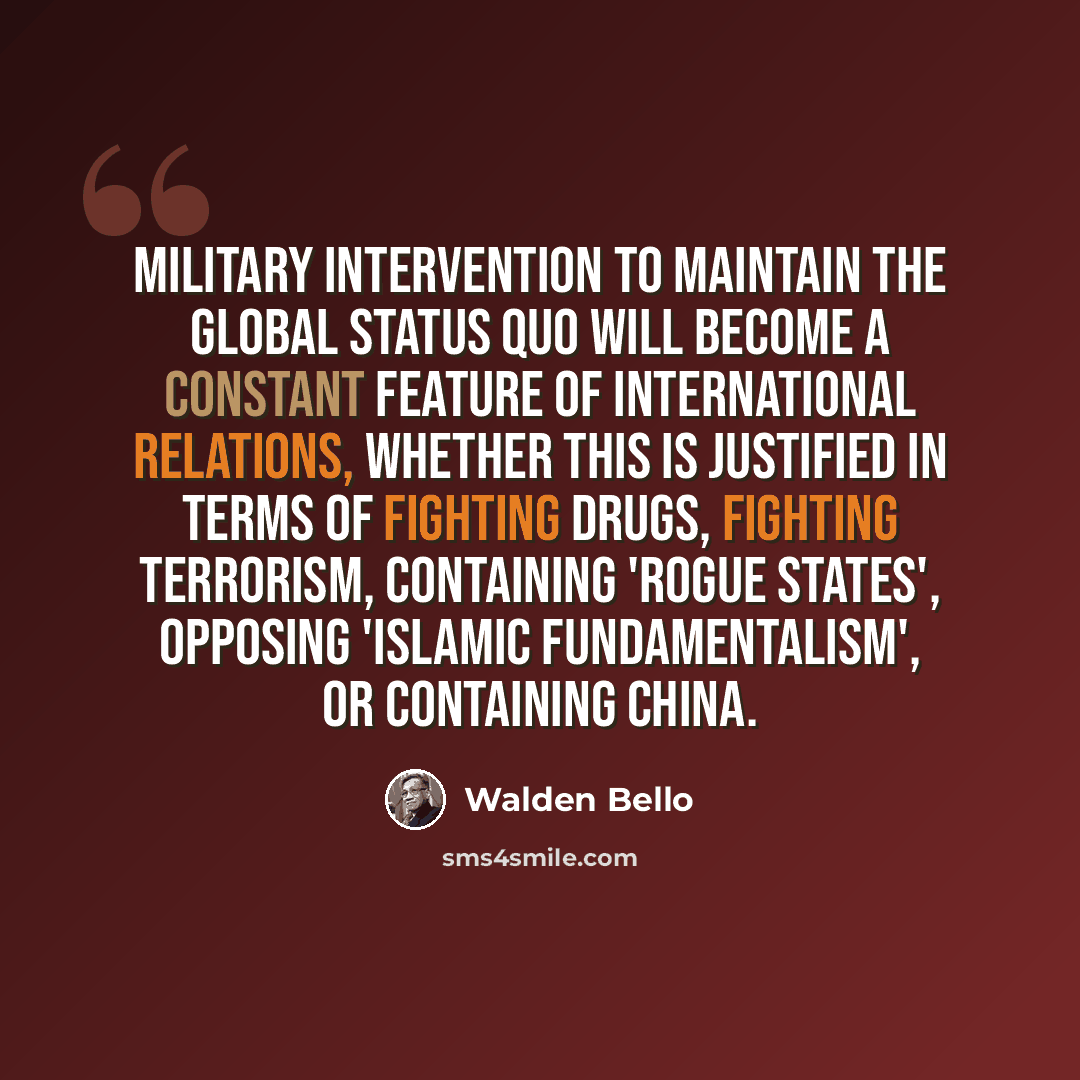 “Military intervention to maintain the global status quo will become a constant feature of international relations, whether this is justified in terms of fighting drugs, fighting terrorism, containing 'rogue states', opposing 'Islamic fundamentalism', or containing China.” quote by Walden Bello