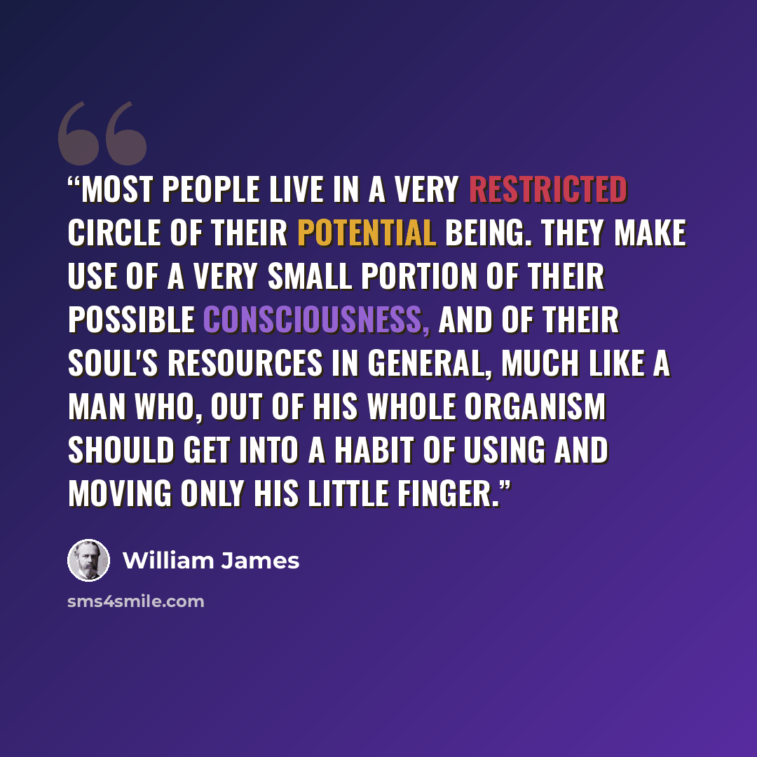 “Most people live in a very restricted circle of their potential being. They make use of a very small portion of their possible consciousness, and of their soul's resources in general, much like a man who, out of his whole organism should get into a habit of using and moving only his little finger.” quote by William James
