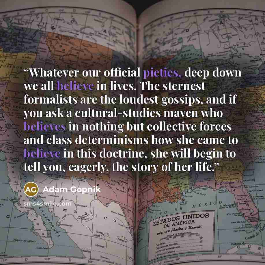 “Whatever our official pieties, deep down we all believe in lives. The sternest formalists are the loudest gossips, and if you ask a cultural-studies maven who believes in nothing but collective forces and class determinisms how she came to believe in this doctrine, she will begin to tell you…” quote by Adam Gopnik