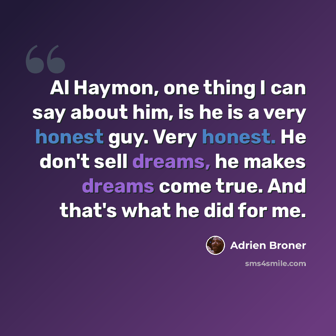 “Al Haymon, one thing I can say about him, is he is a very honest guy. Very honest. He don't sell dreams, he makes dreams come true. And that's what he did for me.” quote by Adrien Broner