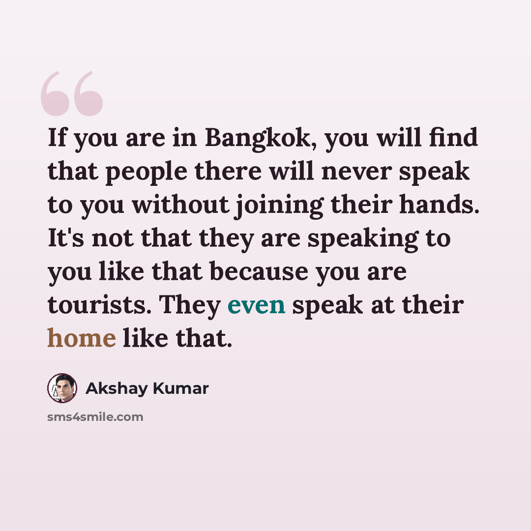 “If you are in Bangkok, you will find that people there will never speak to you without joining their hands. It's not that they are speaking to you like that because you are tourists. They even speak at their home like that.” quote by Akshay Kumar