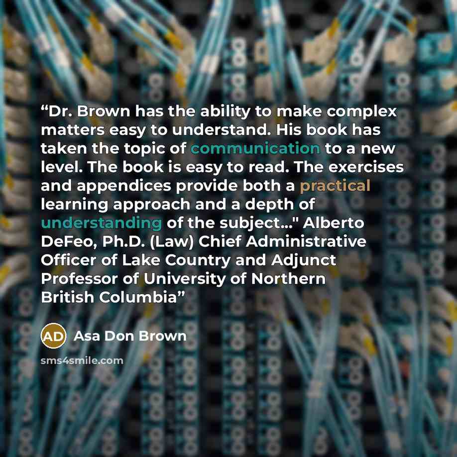 “Dr. Brown has the ability to make complex matters easy to understand. His book has taken the topic of communication to a new level. The book is easy to read. The exercises and appendices provide both a practical learning approach and a depth of understanding of the subject..." Alberto DeFeo, Ph.D…” quote by Asa Don Brown