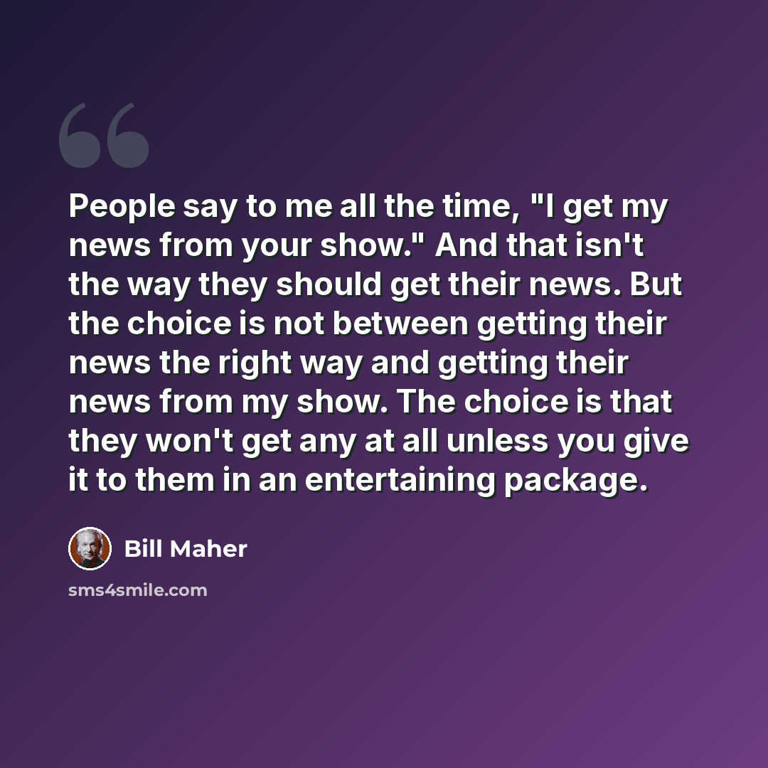“People say to me all the time, "I get my news from your show." And that isn't the way they should get their news. But the choice is not between getting their news the right way and getting their news from my show. The choice is that they won't get any at all unless you give it to them in an…” quote by Bill Maher