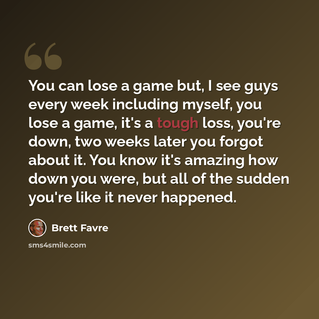 “You can lose a game but, I see guys every week including myself, you lose a game, it's a tough loss, you're down, two weeks later you forgot about it. You know it's amazing how down you were, but all of the sudden you're like it never happened.” quote by Brett Favre