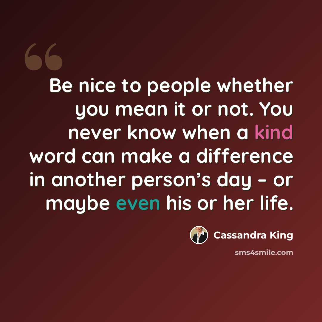 “Be nice to people whether you mean it or not. You never know when a kind word can make a difference in another person’s day – or maybe even his or her life.” quote by Cassandra King