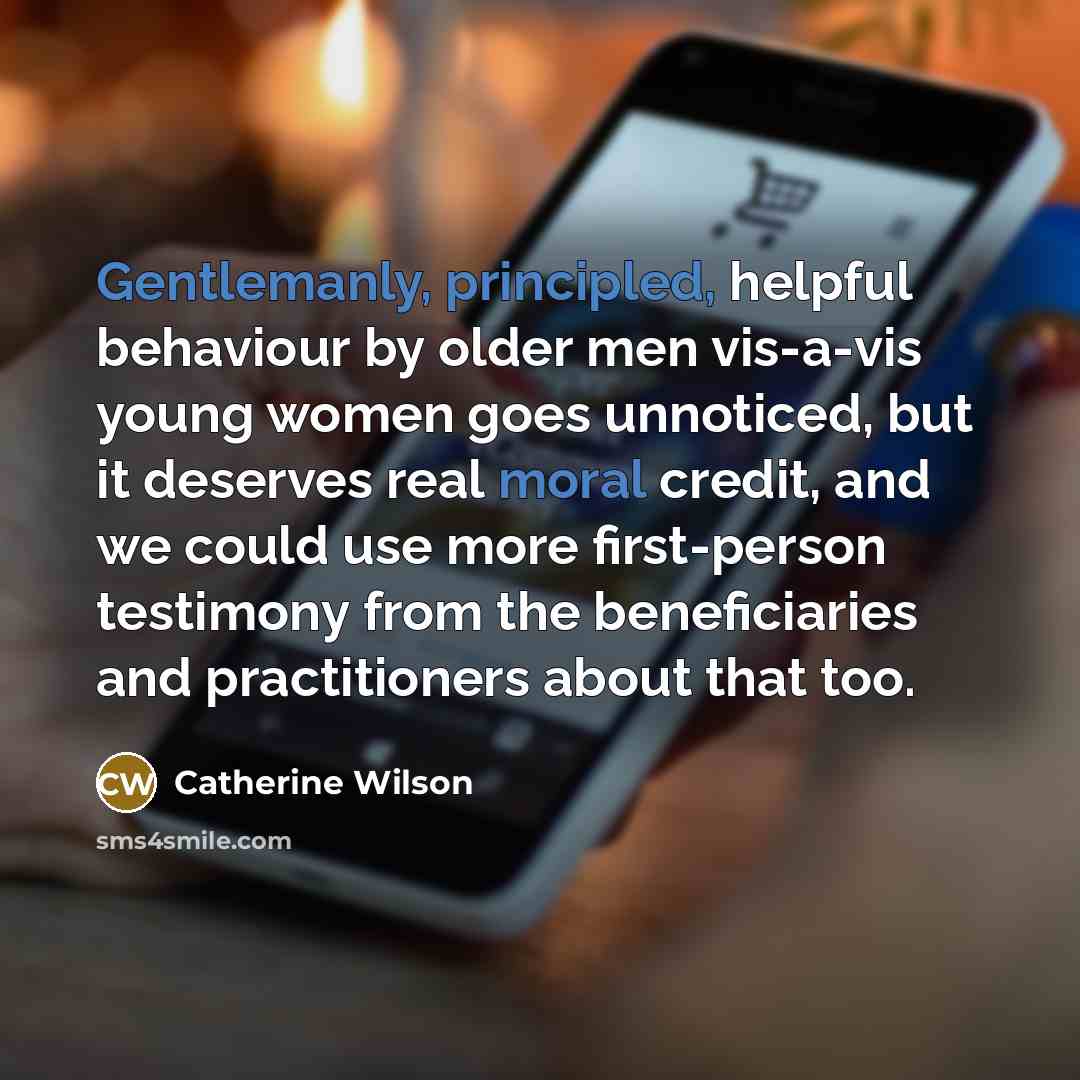 “Gentlemanly, principled, helpful behaviour by older men vis-a-vis young women goes unnoticed, but it deserves real moral credit, and we could use more first-person testimony from the beneficiaries and practitioners about that too.” quote by Catherine Wilson