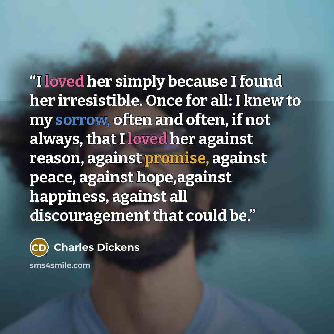 “I loved her simply because I found her irresistible. Once for all: I knew to my sorrow, often and often, if not always, that I loved her against reason, against promise, against peace, against hope,against happiness, against all discouragement that could be.” quote by Charles Dickens