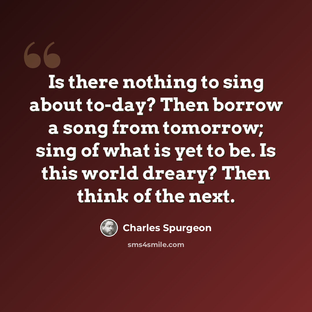 “Is there nothing to sing about to-day? Then borrow a song from tomorrow; sing of what is yet to be. Is this world dreary? Then think of the next.” quote by Charles Spurgeon
