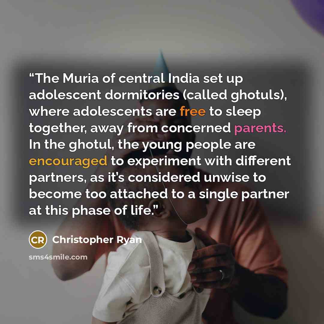 “The Muria of central India set up adolescent dormitories (called ghotuls), where adolescents are free to sleep together, away from concerned parents. In the ghotul, the young people are encouraged to experiment with different partners, as it’s considered unwise to become too attached to a single…” quote by Christopher Ryan