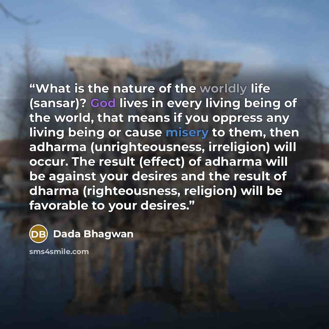 “What is the nature of the worldly life (sansar)? God lives in every living being of the world, that means if you oppress any living being or cause misery to them, then adharma (unrighteousness, irreligion) will occur. The result (effect) of adharma will be against your desires and the result of…” quote by Dada Bhagwan