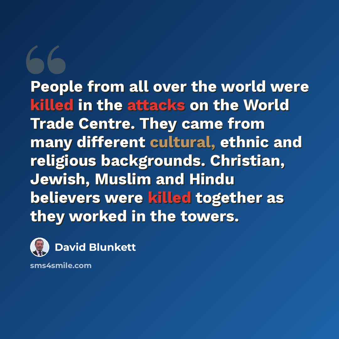“People from all over the world were killed in the attacks on the World Trade Centre. They came from many different cultural, ethnic and religious backgrounds. Christian, Jewish, Muslim and Hindu believers were killed together as they worked in the towers.” quote by David Blunkett