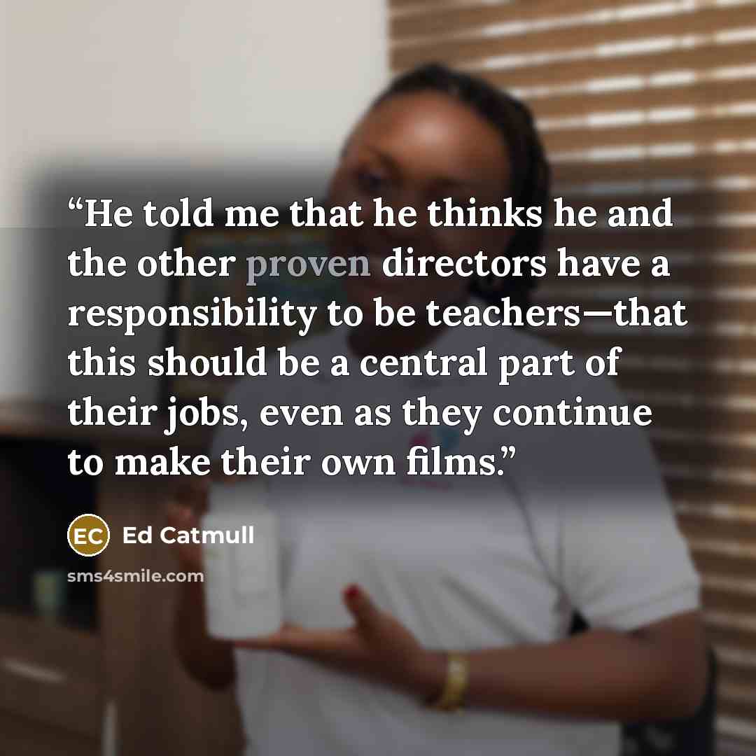 “He told me that he thinks he and the other proven directors have a responsibility to be teachers—that this should be a central part of their jobs, even as they continue to make their own films.” quote by Ed Catmull