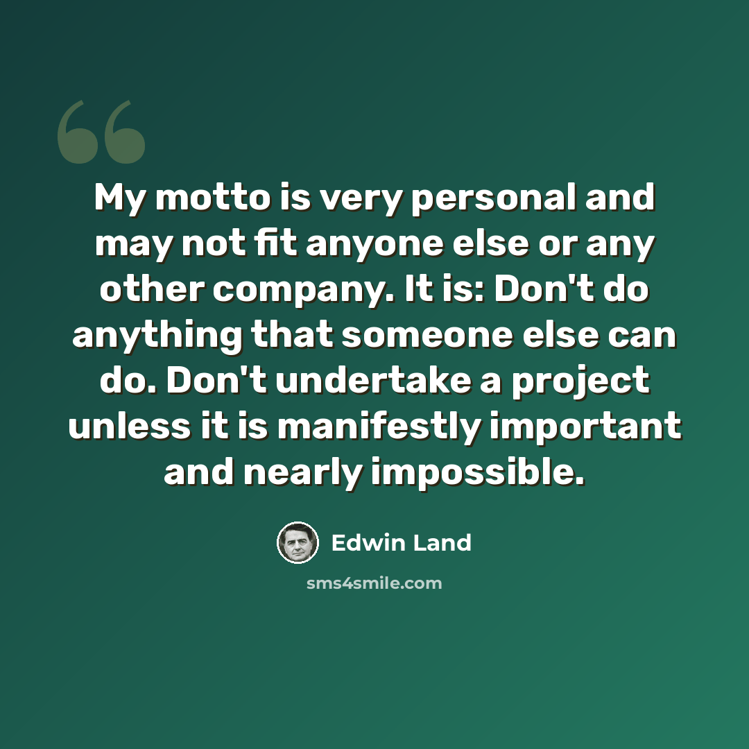 “My motto is very personal and may not fit anyone else or any other company. It is: Don't do anything that someone else can do. Don't undertake a project unless it is manifestly important and nearly impossible.” quote by Edwin Land