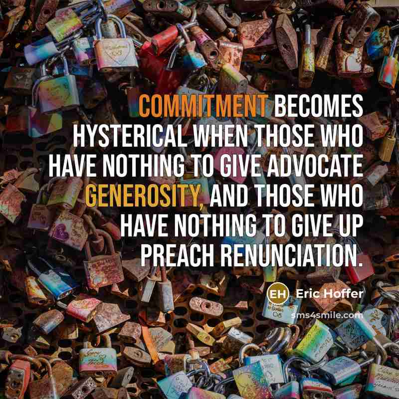 “Commitment becomes hysterical when those who have nothing to give advocate generosity, and those who have nothing to give up preach renunciation.” quote by Eric Hoffer