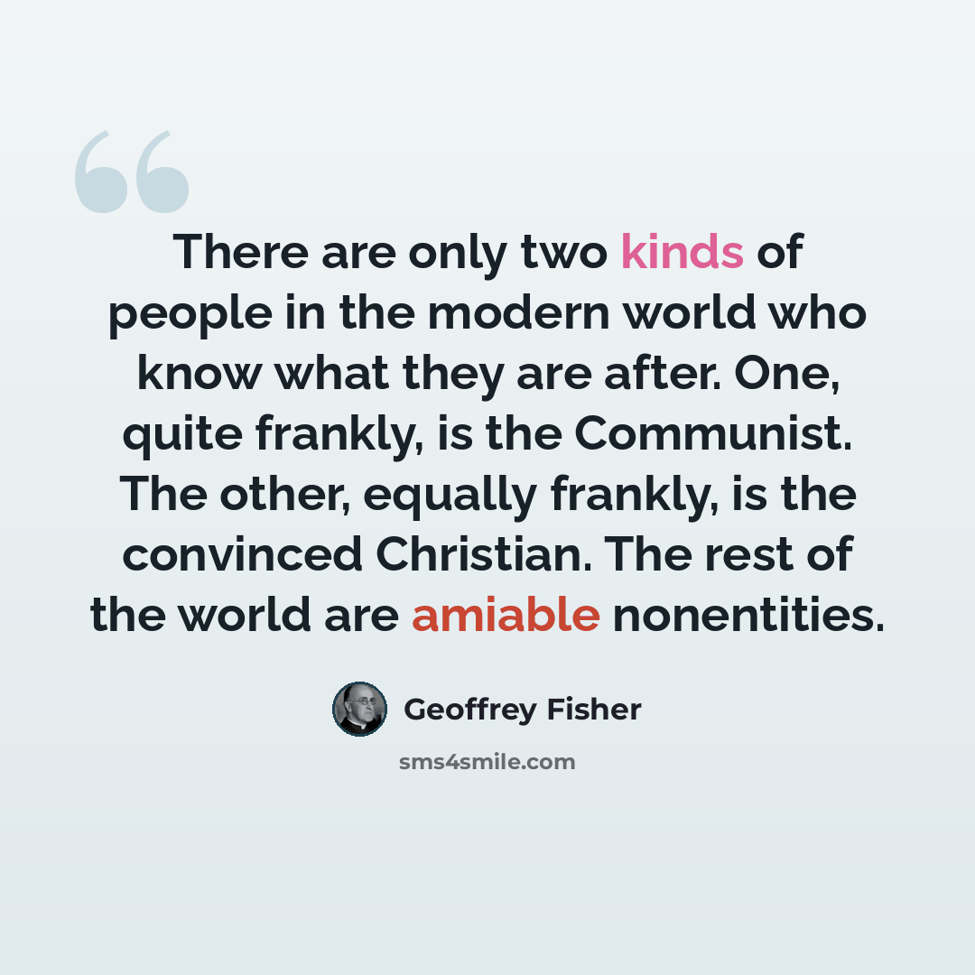 “There are only two kinds of people in the modern world who know what they are after. One, quite frankly, is the Communist. The other, equally frankly, is the convinced Christian. The rest of the world are amiable nonentities.” quote by Geoffrey Fisher