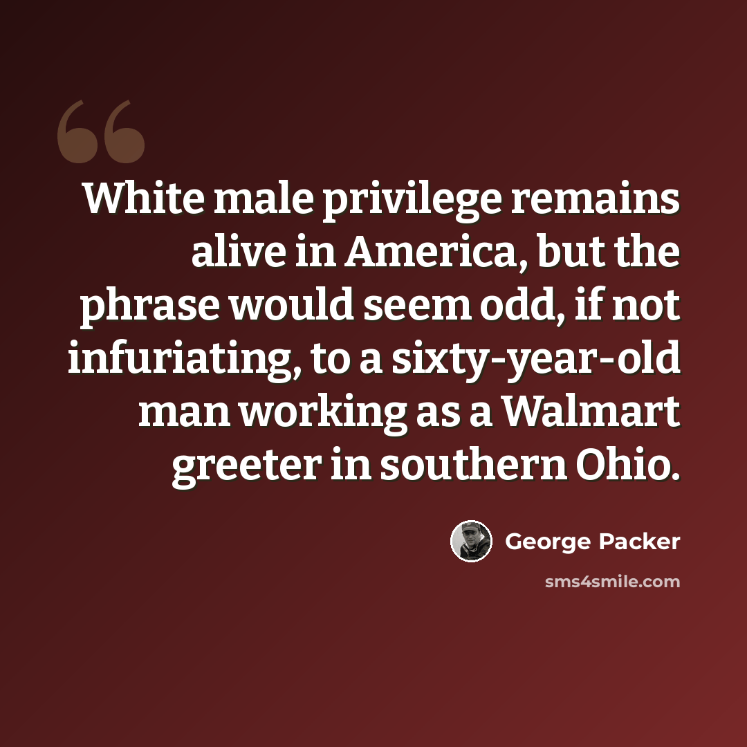 “White male privilege remains alive in America, but the phrase would seem odd, if not infuriating, to a sixty-year-old man working as a Walmart greeter in southern Ohio.” quote by George Packer